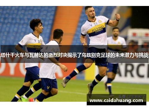 塔什干火车与瓦赫达的激烈对决揭示了乌兹别克足球的未来潜力与挑战